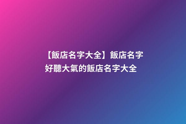 【飯店名字大全】飯店名字 好聽大氣的飯店名字大全
